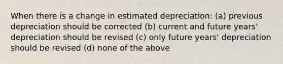 When there is a change in estimated depreciation: (a) previous depreciation should be corrected (b) current and future years' depreciation should be revised (c) only future years' depreciation should be revised (d) none of the above