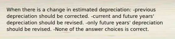 When there is a change in estimated depreciation: -previous depreciation should be corrected. -current and future years' depreciation should be revised. -only future years' depreciation should be revised. -None of the answer choices is correct.