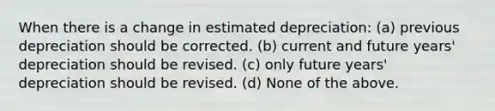 When there is a change in estimated depreciation: (a) previous depreciation should be corrected. (b) current and future years' depreciation should be revised. (c) only future years' depreciation should be revised. (d) None of the above.