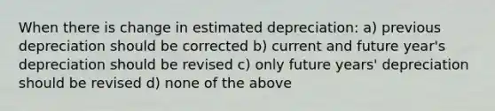 When there is change in estimated depreciation: a) previous depreciation should be corrected b) current and future year's depreciation should be revised c) only future years' depreciation should be revised d) none of the above