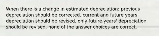 When there is a change in estimated depreciation: previous depreciation should be corrected. current and future years' depreciation should be revised. only future years' depreciation should be revised. none of the answer choices are correct.