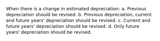 When there is a change in estimated depreciation: a. Previous depreciation should be revised. b. Previous depreciation, current and future years' depreciation should be revised. c. Current and future years' depreciation should be revised. d. Only future years' depreciation should be revised.