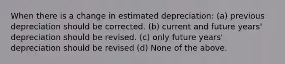 When there is a change in estimated depreciation: (a) previous depreciation should be corrected. (b) current and future years' depreciation should be revised. (c) only future years' depreciation should be revised (d) None of the above.