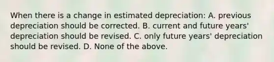 When there is a change in estimated depreciation: A. previous depreciation should be corrected. B. current and future years' depreciation should be revised. C. only future years' depreciation should be revised. D. None of the above.