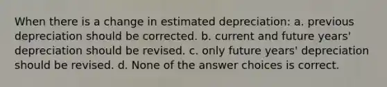 When there is a change in estimated depreciation: a. previous depreciation should be corrected. b. current and future years' depreciation should be revised. c. only future years' depreciation should be revised. d. None of the answer choices is correct.