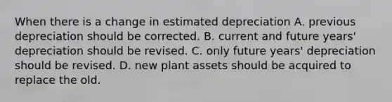 When there is a change in estimated depreciation A. previous depreciation should be corrected. B. current and future years' depreciation should be revised. C. only future years' depreciation should be revised. D. new plant assets should be acquired to replace the old.