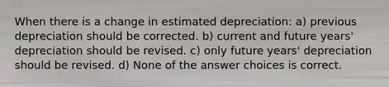 When there is a change in estimated depreciation: a) previous depreciation should be corrected. b) current and future years' depreciation should be revised. c) only future years' depreciation should be revised. d) None of the answer choices is correct.