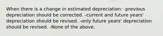 When there is a change in estimated depreciation: -previous depreciation should be corrected. -current and future years' depreciation should be revised. -only future years' depreciation should be revised. -None of the above.