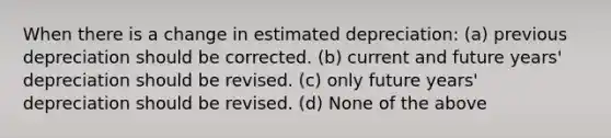 When there is a change in estimated depreciation: (a) previous depreciation should be corrected. (b) current and future years' depreciation should be revised. (c) only future years' depreciation should be revised. (d) None of the above