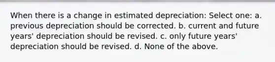 When there is a change in estimated depreciation: Select one: a. previous depreciation should be corrected. b. current and future years' depreciation should be revised. c. only future years' depreciation should be revised. d. None of the above.