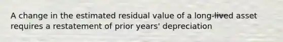 A change in the estimated residual value of a long-lived asset requires a restatement of prior years' depreciation