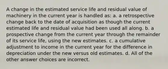 A change in the estimated service life and residual value of machinery in the current year is handled as: a. a retrospective change back to the date of acquisition as though the current estimated life and residual value had been used all along. b. a prospective change from the current year through the remainder of its service life, using the new estimates. c. a cumulative adjustment to income in the current year for the difference in depreciation under the new versus old estimates. d. All of the other answer choices are incorrect.