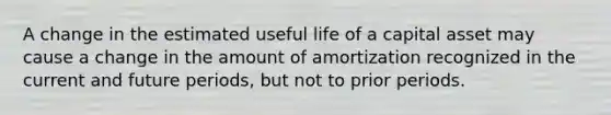 A change in the estimated useful life of a capital asset may cause a change in the amount of amortization recognized in the current and future periods, but not to prior periods.