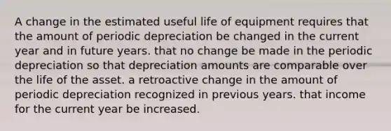 A change in the estimated useful life of equipment requires that the amount of periodic depreciation be changed in the current year and in future years. that no change be made in the periodic depreciation so that depreciation amounts are comparable over the life of the asset. a retroactive change in the amount of periodic depreciation recognized in previous years. that income for the current year be increased.