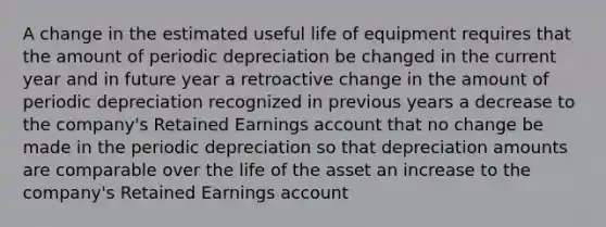 A change in the estimated useful life of equipment requires that the amount of periodic depreciation be changed in the current year and in future year a retroactive change in the amount of periodic depreciation recognized in previous years a decrease to the company's Retained Earnings account that no change be made in the periodic depreciation so that depreciation amounts are comparable over the life of the asset an increase to the company's Retained Earnings account