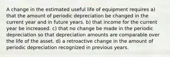 A change in the estimated useful life of equipment requires a) that the amount of periodic depreciation be changed in the current year and in future years. b) that income for the current year be increased. c) that no change be made in the periodic depreciation so that depreciation amounts are comparable over the life of the asset. d) a retroactive change in the amount of periodic depreciation recognized in previous years.