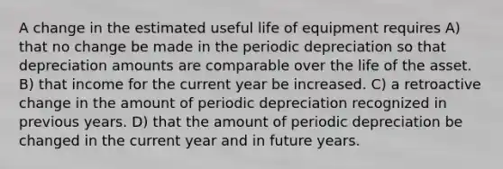 A change in the estimated useful life of equipment requires A) that no change be made in the periodic depreciation so that depreciation amounts are comparable over the life of the asset. B) that income for the current year be increased. C) a retroactive change in the amount of periodic depreciation recognized in previous years. D) that the amount of periodic depreciation be changed in the current year and in future years.