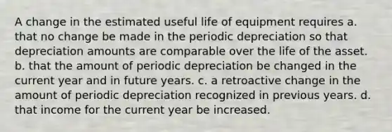 A change in the estimated useful life of equipment requires a. that no change be made in the periodic depreciation so that depreciation amounts are comparable over the life of the asset. b. that the amount of periodic depreciation be changed in the current year and in future years. c. a retroactive change in the amount of periodic depreciation recognized in previous years. d. that income for the current year be increased.