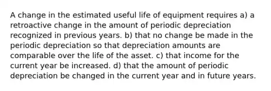 A change in the estimated useful life of equipment requires a) a retroactive change in the amount of periodic depreciation recognized in previous years. b) that no change be made in the periodic depreciation so that depreciation amounts are comparable over the life of the asset. c) that income for the current year be increased. d) that the amount of periodic depreciation be changed in the current year and in future years.