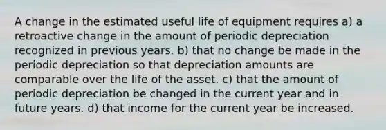 A change in the estimated useful life of equipment requires a) a retroactive change in the amount of periodic depreciation recognized in previous years. b) that no change be made in the periodic depreciation so that depreciation amounts are comparable over the life of the asset. c) that the amount of periodic depreciation be changed in the current year and in future years. d) that income for the current year be increased.