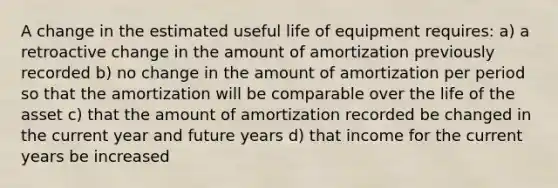 A change in the estimated useful life of equipment requires: a) a retroactive change in the amount of amortization previously recorded b) no change in the amount of amortization per period so that the amortization will be comparable over the life of the asset c) that the amount of amortization recorded be changed in the current year and future years d) that income for the current years be increased