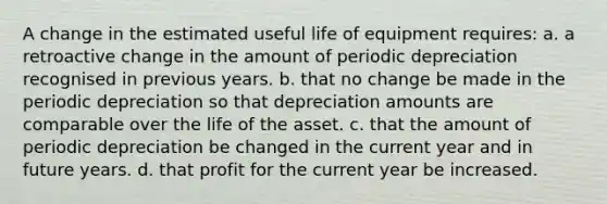 A change in the estimated useful life of equipment requires: a. a retroactive change in the amount of periodic depreciation recognised in previous years. b. that no change be made in the periodic depreciation so that depreciation amounts are comparable over the life of the asset. c. that the amount of periodic depreciation be changed in the current year and in future years. d. that profit for the current year be increased.