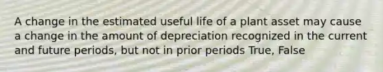 A change in the estimated useful life of a plant asset may cause a change in the amount of depreciation recognized in the current and future periods, but not in prior periods True, False