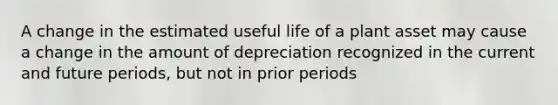 A change in the estimated useful life of a plant asset may cause a change in the amount of depreciation recognized in the current and future periods, but not in prior periods