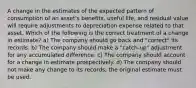 A change in the estimates of the expected pattern of consumption of an asset's benefits, useful life, and residual value will require adjustments to depreciation expense related to that asset. Which of the following is the correct treatment of a change in estimate? a) The company should go back and "correct" its records. b) The company should make a "catch-up" adjustment for any accumulated difference. c) The company should account for a change in estimate prospectively. d) The company should not make any change to its records; the original estimate must be used.