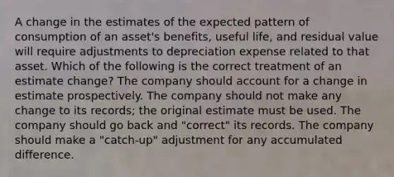 A change in the estimates of the expected pattern of consumption of an asset's benefits, useful life, and residual value will require adjustments to depreciation expense related to that asset. Which of the following is the correct treatment of an estimate change? The company should account for a change in estimate prospectively. The company should not make any change to its records; the original estimate must be used. The company should go back and "correct" its records. The company should make a "catch-up" adjustment for any accumulated difference.