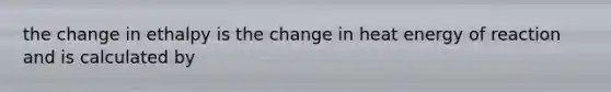 the change in ethalpy is the change in heat energy of reaction and is calculated by