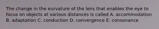 The change in the eurvature of the lens that enables the eye to focus on objects at various distances is called A. accommodation B. adaptation C. conduction D. convergence E. consonance