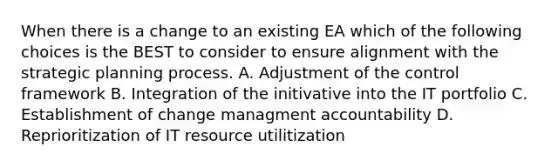 When there is a change to an existing EA which of the following choices is the BEST to consider to ensure alignment with the strategic planning process. A. Adjustment of the control framework B. Integration of the initivative into the IT portfolio C. Establishment of change managment accountability D. Reprioritization of IT resource utilitization