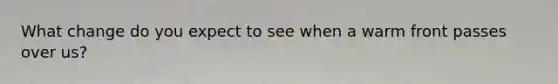 What change do you expect to see when a warm front passes over us?