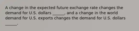 A change in the expected future exchange rate changes the demand for U.S. dollars​ ______, and a change in the world demand for U.S. exports changes the demand for U.S. dollars​ ______.