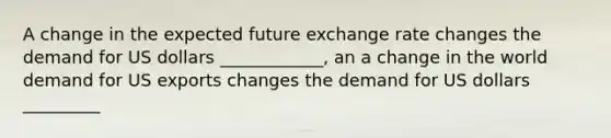 A change in the expected future exchange rate changes the demand for US dollars ____________, an a change in the world demand for US exports changes the demand for US dollars _________