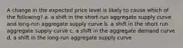 A change in the expected price level is likely to cause which of the following? a. a shift in the short-run aggregate supply curve and long-run aggregate supply curve b. a shift in the short run aggregate supply curve c. a shift in the aggregate demand curve d. a shift in the long-run aggregate supply curve