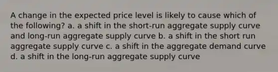 A change in the expected price level is likely to cause which of the following? a. a shift in the short-run aggregate supply curve and long-run aggregate supply curve b. a shift in the short run aggregate supply curve c. a shift in the aggregate demand curve d. a shift in the long-run aggregate supply curve