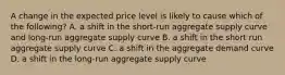 A change in the expected price level is likely to cause which of the following? A. a shift in the short-run aggregate supply curve and long-run aggregate supply curve B. a shift in the short run aggregate supply curve C. a shift in the aggregate demand curve D. a shift in the long-run aggregate supply curve