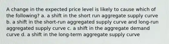 A change in the expected price level is likely to cause which of the following? a. a shift in the short run aggregate supply curve b. a shift in the short-run aggregated supply curve and long-run aggregated supply curve c. a shift in the aggregate demand curve d. a shift in the long-term aggregate supply curve