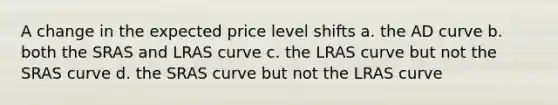 A change in the expected price level shifts a. the AD curve b. both the SRAS and LRAS curve c. the LRAS curve but not the SRAS curve d. the SRAS curve but not the LRAS curve