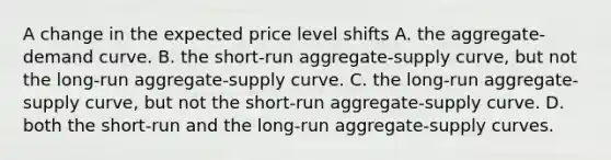 A change in the expected price level shifts A. the aggregate-demand curve. B. the short-run aggregate-supply curve, but not the long-run aggregate-supply curve. C. the long-run aggregate-supply curve, but not the short-run aggregate-supply curve. D. both the short-run and the long-run aggregate-supply curves.