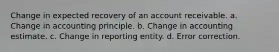 Change in expected recovery of an account receivable. a. Change in accounting principle. b. Change in accounting estimate. c. Change in reporting entity. d. Error correction.