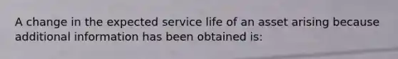 A change in the expected service life of an asset arising because additional information has been obtained is: