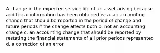 A change in the expected service life of an asset arising because additional information has been obtained is: a. an accounting change that should be reported in the period of change and future periods if the change affects both b. not an accounting change c. an accounting change that should be reported by restating the financial statements of all prior periods represented d. a correction of an error