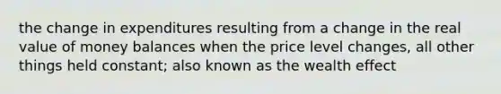 the change in expenditures resulting from a change in the real value of money balances when the price level changes, all other things held constant; also known as the wealth effect