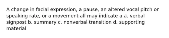 A change in facial expression, a pause, an altered vocal pitch or speaking rate, or a movement all may indicate a a. verbal signpost b. summary c. nonverbal transition d. supporting material