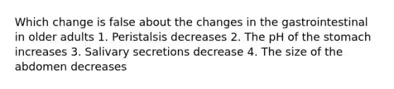 Which change is false about the changes in the gastrointestinal in older adults 1. Peristalsis decreases 2. The pH of the stomach increases 3. Salivary secretions decrease 4. The size of the abdomen decreases