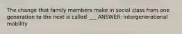 The change that family members make in social class from one generation to the next is called ___ ANSWER: intergenerational mobility