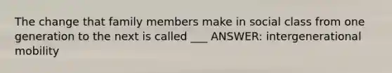 The change that family members make in social class from one generation to the next is called ___ ANSWER: intergenerational mobility